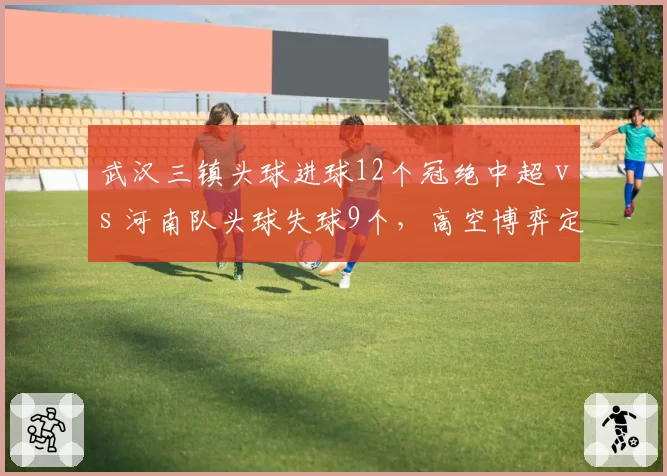 武汉三镇头球进球12个冠绝中超 vs 河南队头球失球9个，高空博弈定胜负