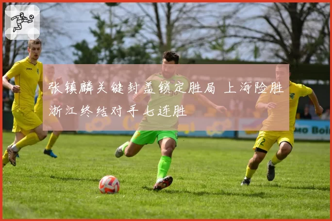 张镇麟关键封盖锁定胜局 上海险胜浙江终结对手七连胜