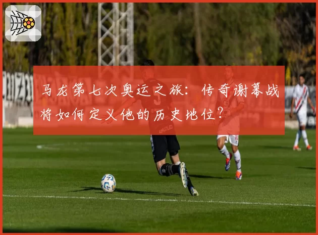 马龙第七次奥运之旅：传奇谢幕战将如何定义他的历史地位？