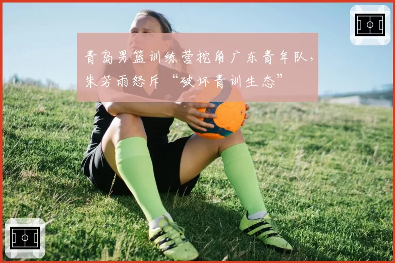 青岛男篮训练营挖角广东青年队,朱芳雨怒斥“破坏青训生态”