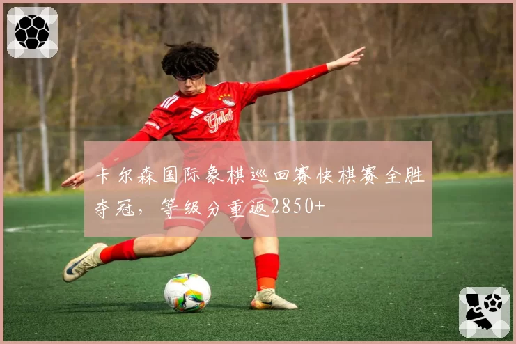 卡尔森国际象棋巡回赛快棋赛全胜夺冠，等级分重返2850+