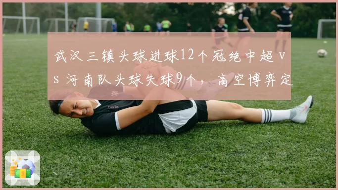 武汉三镇头球进球12个冠绝中超 vs 河南队头球失球9个，高空博弈定胜负