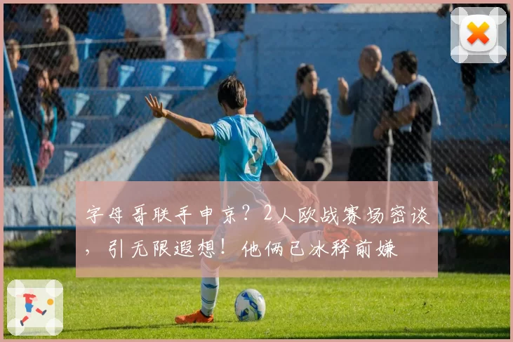 字母哥联手申京？2人欧战赛场密谈，引无限遐想！他俩已冰释前嫌