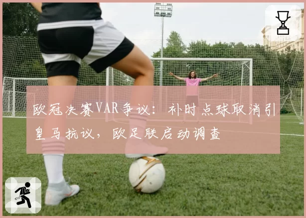 欧冠决赛VAR争议：补时点球取消引皇马抗议，欧足联启动调查