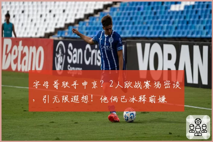字母哥联手申京？2人欧战赛场密谈，引无限遐想！他俩已冰释前嫌