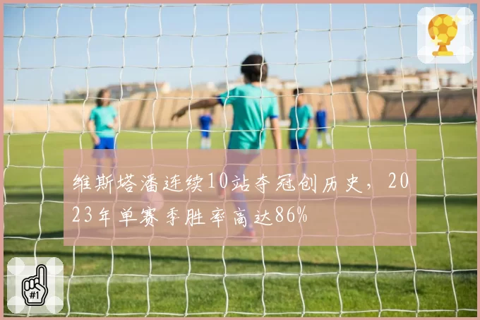 维斯塔潘连续10站夺冠创历史,2023年单赛季胜率高达86%