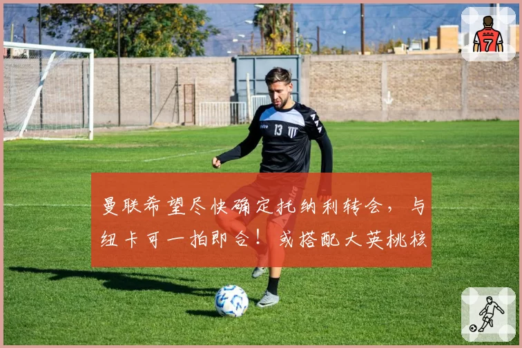 曼联希望尽快确定托纳利转会，与纽卡可一拍即合！或搭配大英桃核