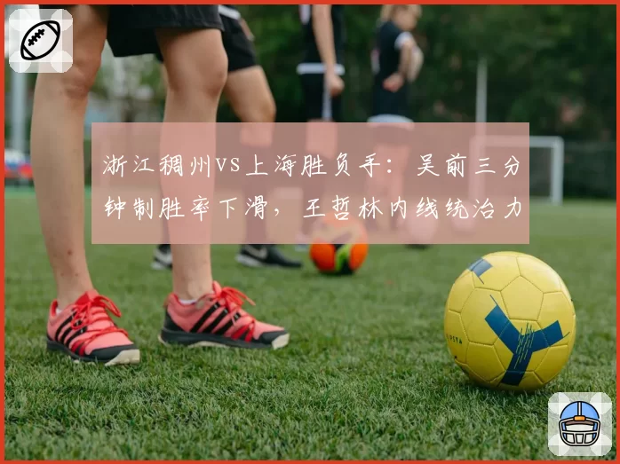 浙江稠州vs上海胜负手：吴前三分钟制胜率下滑，王哲林内线统治力成关键