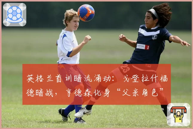 英格兰首训暗流涌动：戈登拉什福德暗战，亨德森化身“父亲角色”