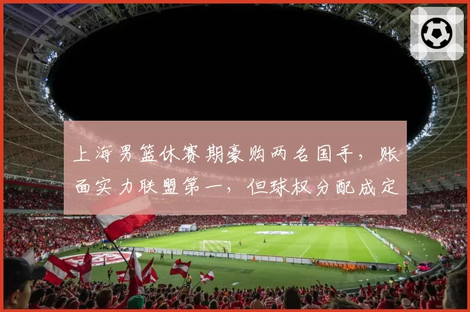 上海男篮休赛期豪购两名国手，账面实力联盟第一，但球权分配成定时炸弹