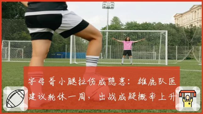 字母哥小腿拉伤成隐患：雄鹿队医建议轮休一周，出战成疑概率上升