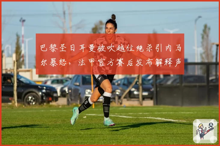 巴黎圣日耳曼被吹越位绝杀引内马尔暴怒，法甲官方赛后发布解释声明