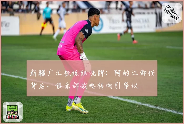 新疆广汇教练组洗牌：阿的江卸任背后，俱乐部战略转向引争议