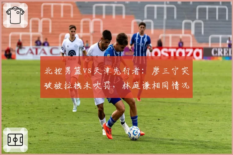 北控男篮vs天津先行者:廖三宁突破被拉拽未吹罚,林庭谦相同情况获罚球尺度不一