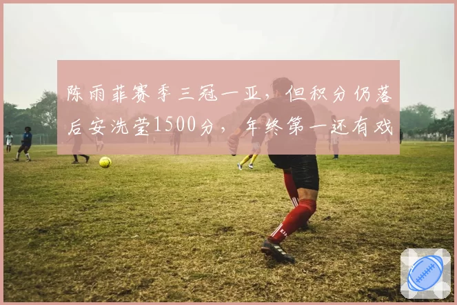 陈雨菲赛季三冠一亚,但积分仍落后安洗莹1500分,年终第一还有戏吗?