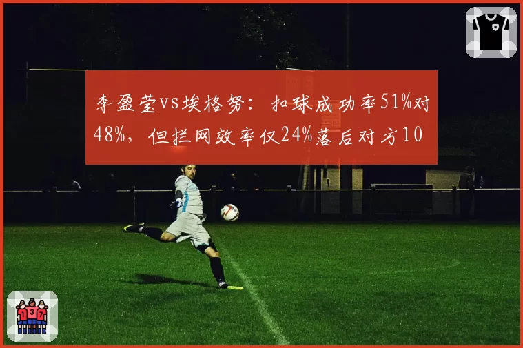 李盈莹vs埃格努：扣球成功率51%对48%，但拦网效率仅24%落后对方10个百分点