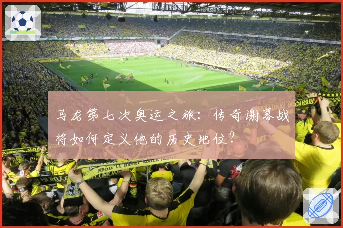 马龙第七次奥运之旅：传奇谢幕战将如何定义他的历史地位？