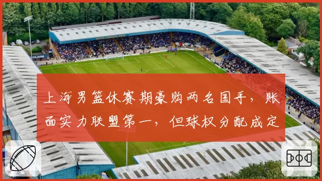 上海男篮休赛期豪购两名国手，账面实力联盟第一，但球权分配成定时炸弹