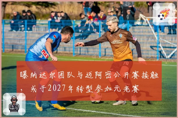 曝纳达尔团队与迈阿密公开赛接触,或于2027年转型参加元老赛