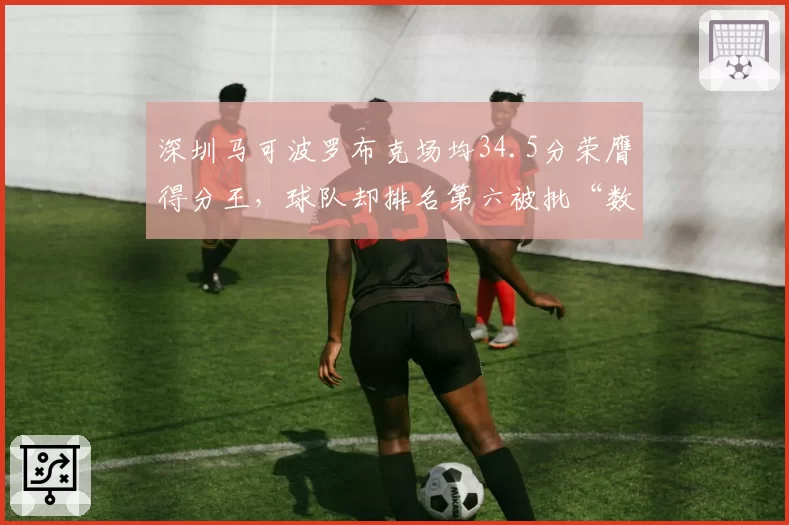 深圳马可波罗布克场均34.5分荣膺得分王,球队却排名第六被批“数据刷子”