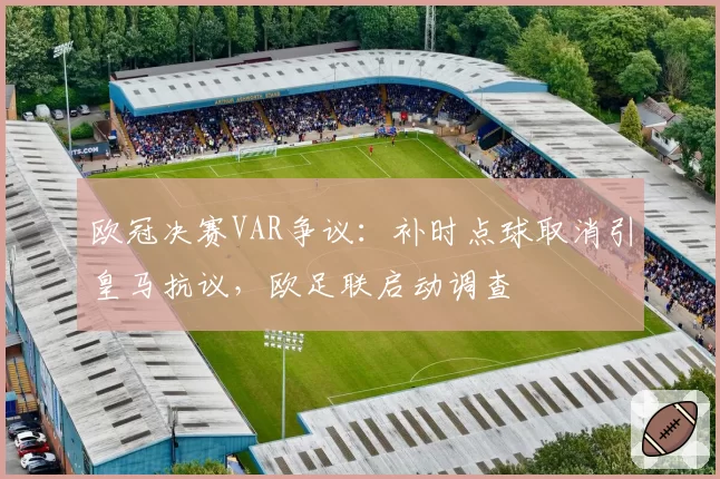 欧冠决赛VAR争议：补时点球取消引皇马抗议，欧足联启动调查