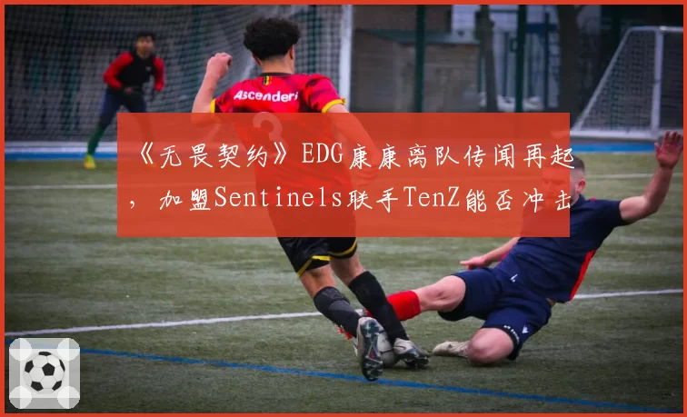 《无畏契约》EDG康康离队传闻再起，加盟Sentinels联手TenZ能否冲击世界赛？