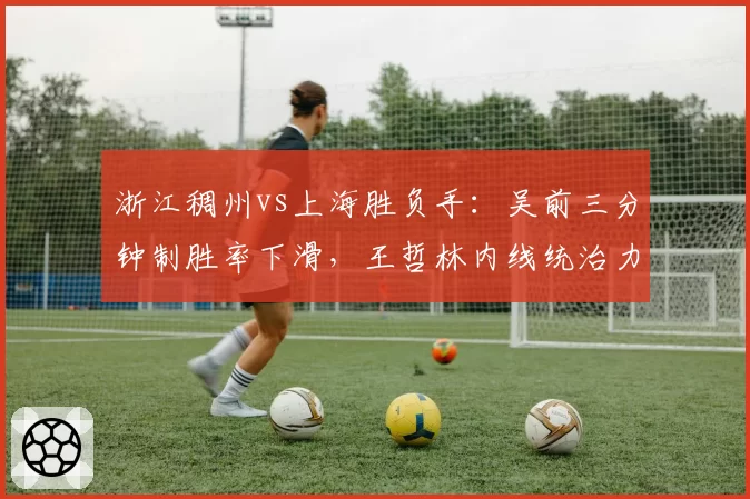 浙江稠州vs上海胜负手：吴前三分钟制胜率下滑，王哲林内线统治力成关键