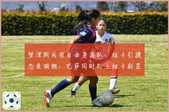 努涅斯或将自由身离队，纽卡引援态度明朗，巴萨同时盯上纽卡新星