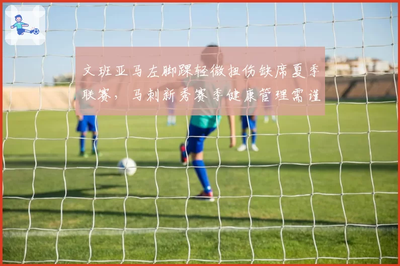 文班亚马左脚踝轻微扭伤缺席夏季联赛,马刺新秀赛季健康管理需谨慎?