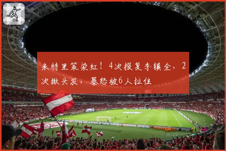 米特里策染红!4次报复李镇全,2次揪头发,暴怒被6人拉住