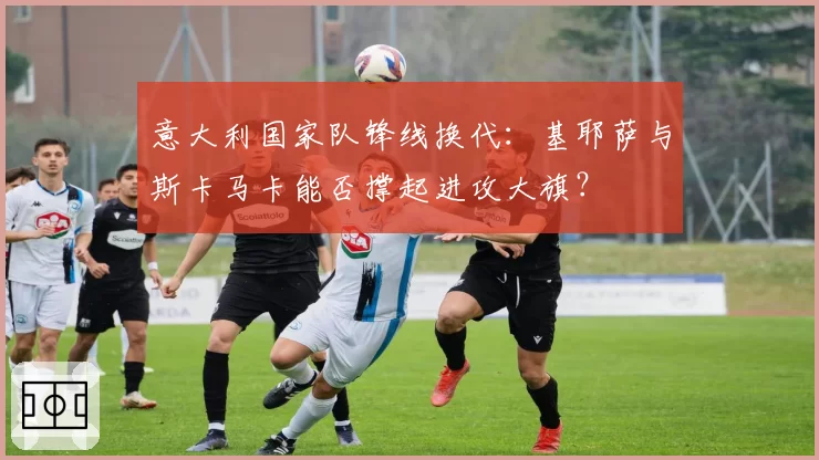 意大利国家队锋线换代：基耶萨与斯卡马卡能否撑起进攻大旗？