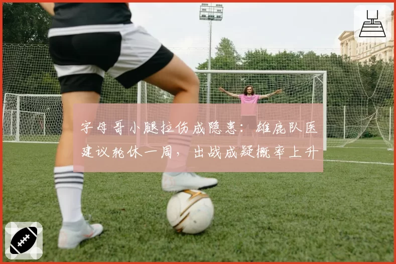 字母哥小腿拉伤成隐患：雄鹿队医建议轮休一周，出战成疑概率上升