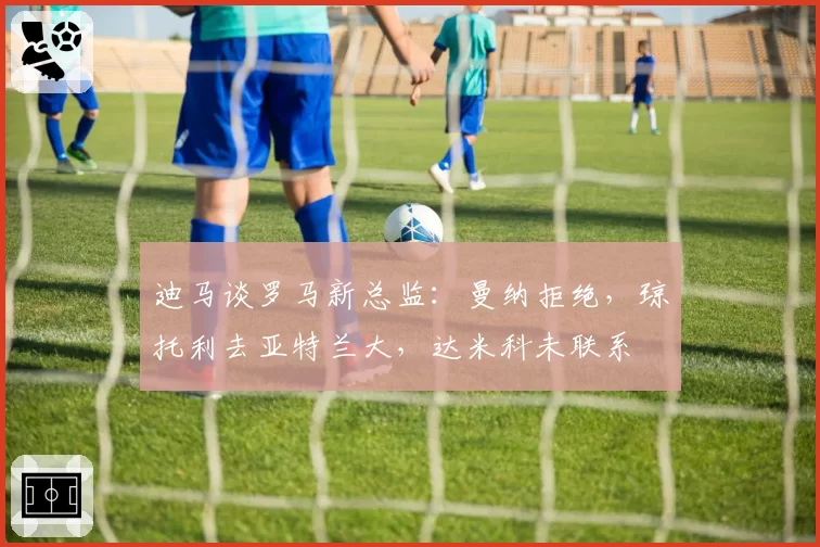 迪马谈罗马新总监：曼纳拒绝，琼托利去亚特兰大，达米科未联系