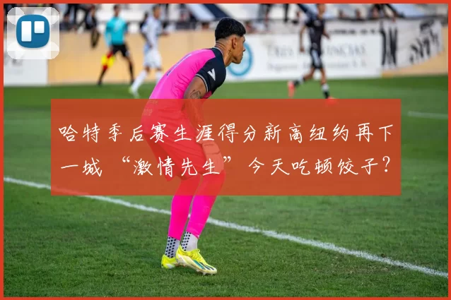 哈特季后赛生涯得分新高纽约再下一城 “激情先生”今天吃顿饺子？