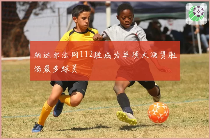 纳达尔法网112胜成为单项大满贯胜场最多球员