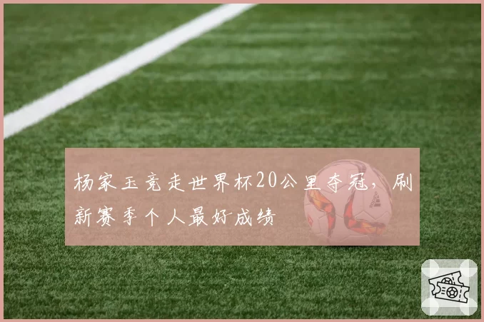 杨家玉竞走世界杯20公里夺冠，刷新赛季个人最好成绩