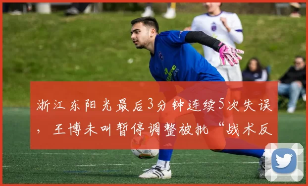 浙江东阳光最后3分钟连续5次失误，王博未叫暂停调整被批“战术反应慢半拍”