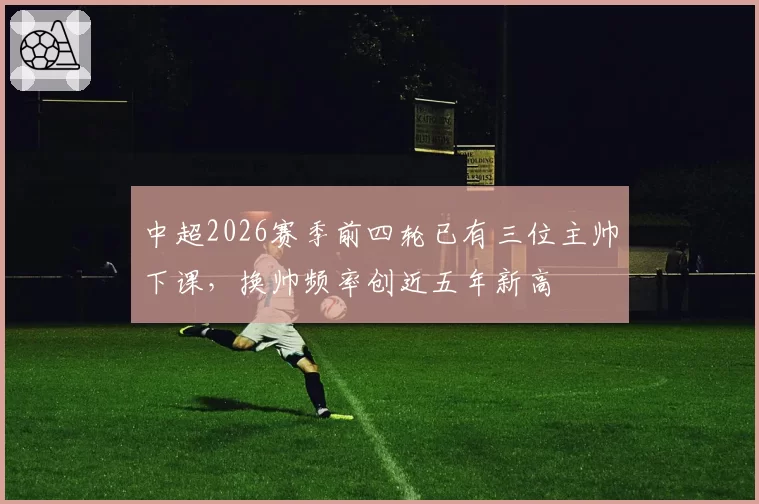 中超2026赛季前四轮已有三位主帅下课,换帅频率创近五年新高