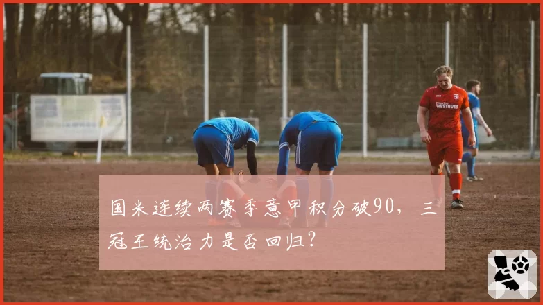 国米连续两赛季意甲积分破90，三冠王统治力是否回归？