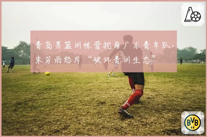 青岛男篮训练营挖角广东青年队,朱芳雨怒斥“破坏青训生态”