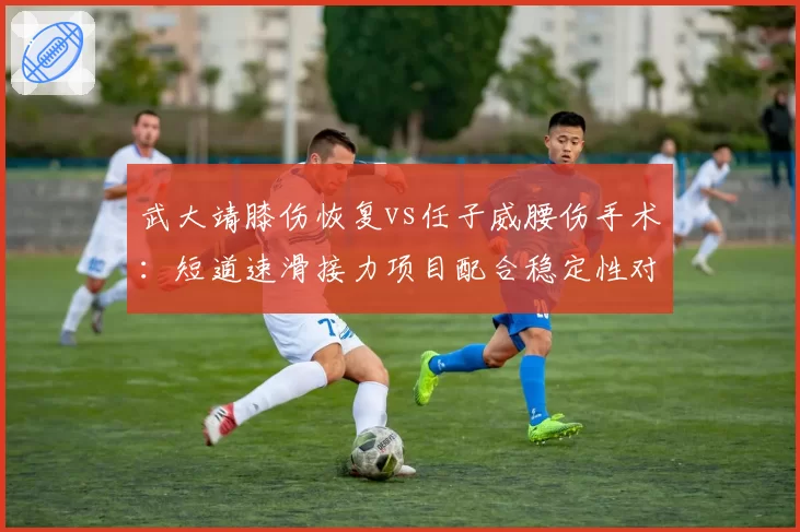 武大靖膝伤恢复vs任子威腰伤手术：短道速滑接力项目配合稳定性对比