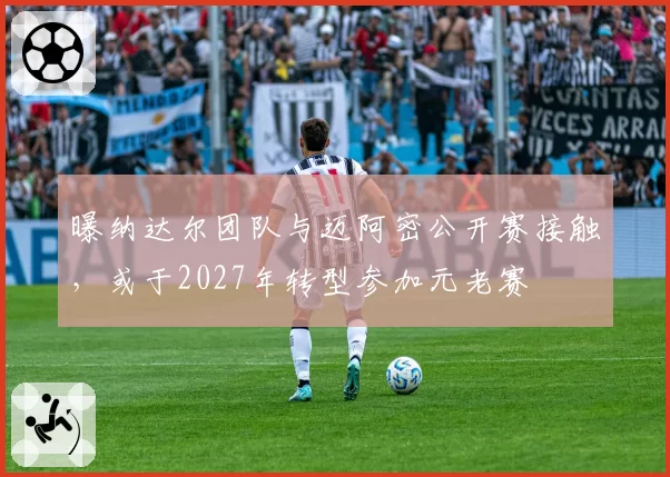 曝纳达尔团队与迈阿密公开赛接触，或于2027年转型参加元老赛