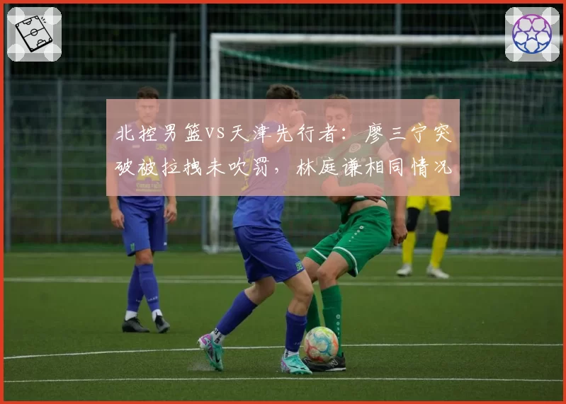 北控男篮vs天津先行者:廖三宁突破被拉拽未吹罚,林庭谦相同情况获罚球尺度不一