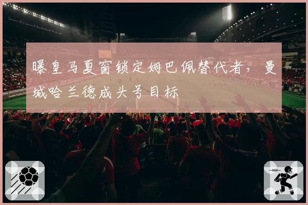 曝皇马夏窗锁定姆巴佩替代者，曼城哈兰德成头号目标