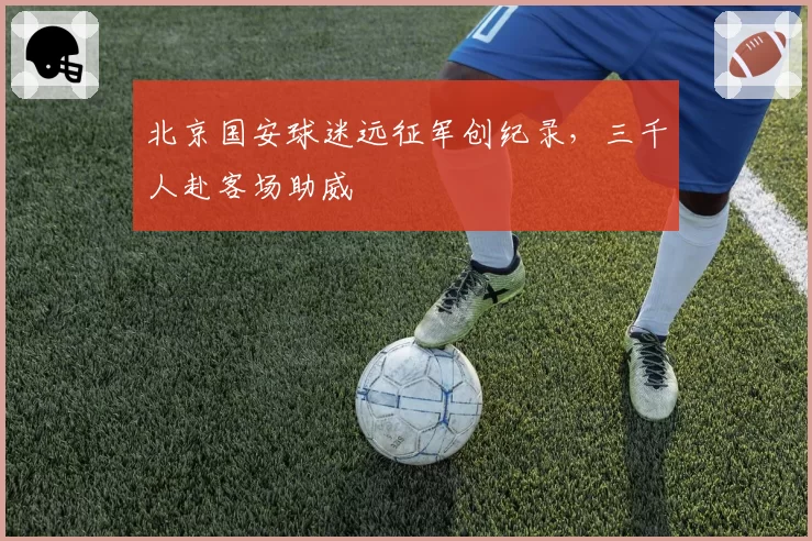 北京国安球迷远征军创纪录,三千人赴客场助威