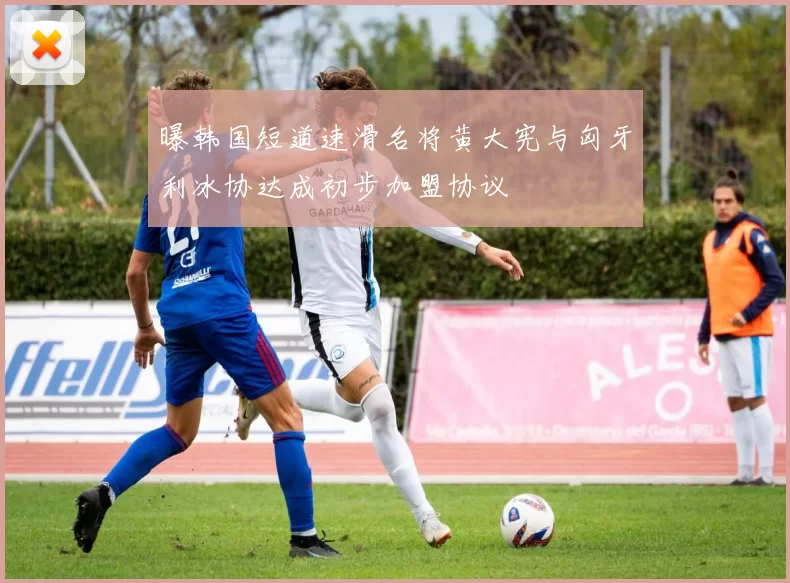 曝韩国短道速滑名将黄大宪与匈牙利冰协达成初步加盟协议