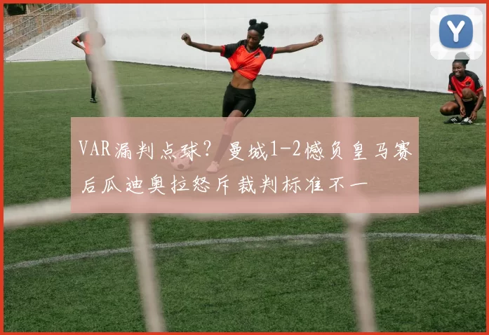 VAR漏判点球？曼城1-2憾负皇马赛后瓜迪奥拉怒斥裁判标准不一