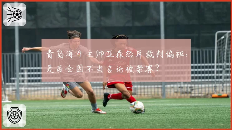 青岛海牛主帅亚森怒斥裁判偏袒，是否会因不当言论被禁赛？