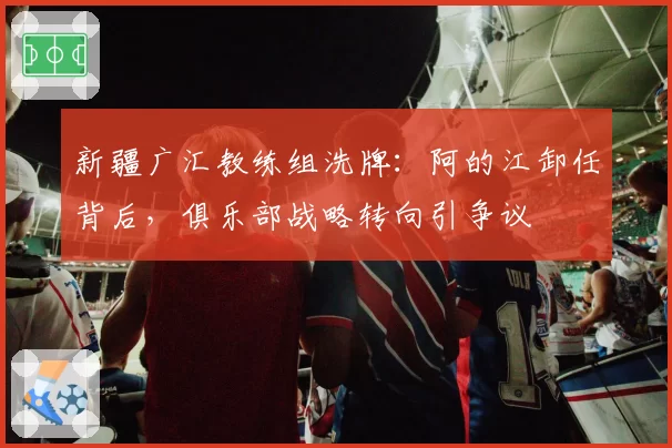 新疆广汇教练组洗牌：阿的江卸任背后，俱乐部战略转向引争议