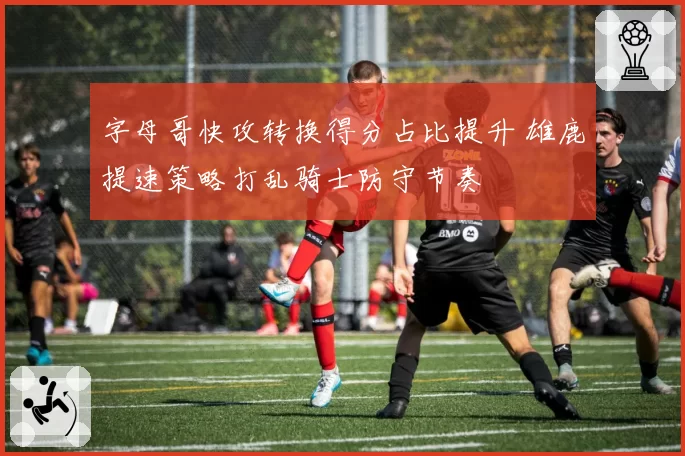 字母哥快攻转换得分占比提升 雄鹿提速策略打乱骑士防守节奏